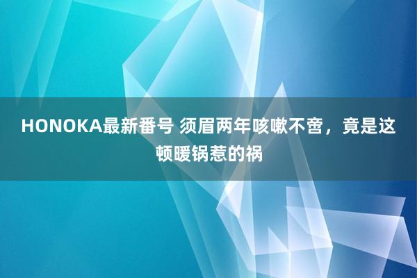 HONOKA最新番号 须眉两年咳嗽不啻，竟是这顿暖锅惹的祸