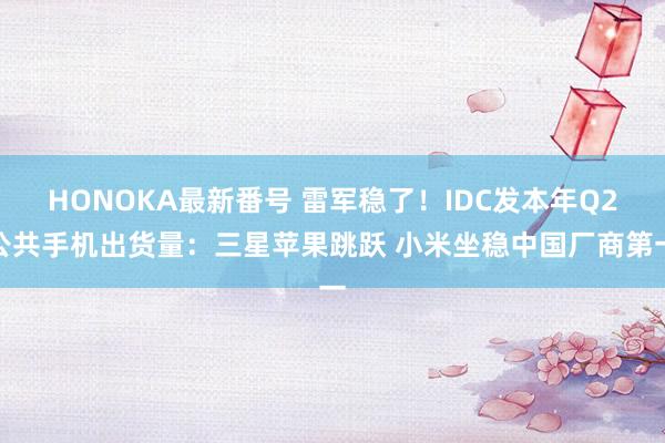 HONOKA最新番号 雷军稳了！IDC发本年Q2公共手机出货量：三星苹果跳跃 小米坐稳中国厂商第一