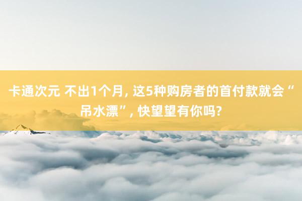 卡通次元 不出1个月， 这5种购房者的首付款就会“吊水漂”， 快望望有你吗?