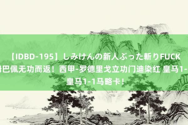 【IDBD-195】しみけんの新人ぶった斬りFUCK 6本番 姆巴佩无功而返！西甲-罗德里戈立功门迪染红 皇马1-1马略卡！