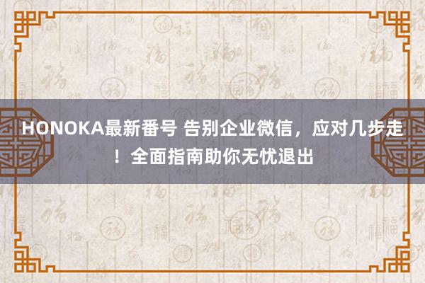 HONOKA最新番号 告别企业微信，应对几步走！全面指南助你无忧退出