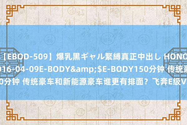 【EBOD-509】爆乳黒ギャル緊縛真正中出し HONOKA</a>2016-04-09E-BODY&$E-BODY150分钟 传统豪车和新能源豪车谁更有排面？飞奔E级VS享界S9，你会选谁？