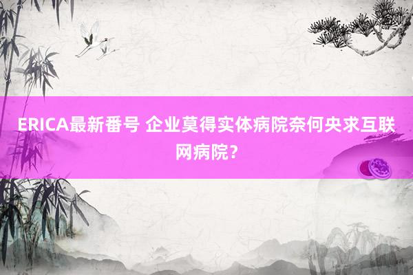 ERICA最新番号 企业莫得实体病院奈何央求互联网病院？