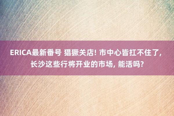 ERICA最新番号 猖獗关店! 市中心皆扛不住了， 长沙这些行将开业的市场， 能活吗?