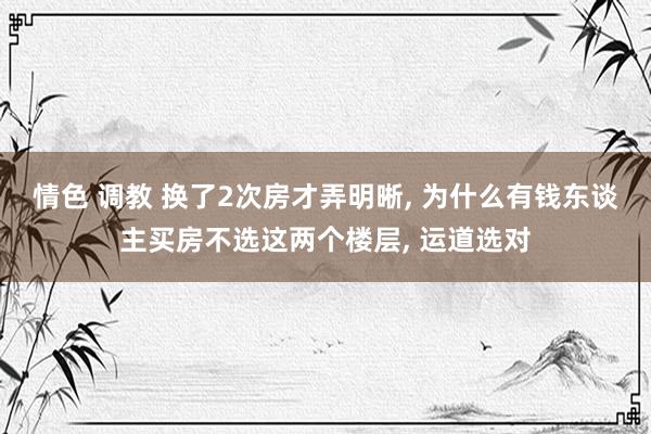 情色 调教 换了2次房才弄明晰， 为什么有钱东谈主买房不选这两个楼层， 运道选对