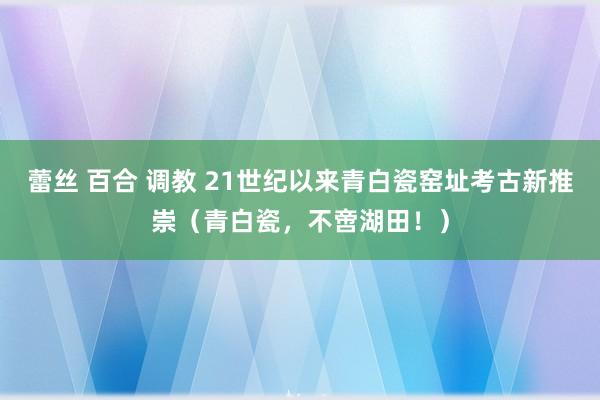 蕾丝 百合 调教 21世纪以来青白瓷窑址考古新推崇（青白瓷，不啻湖田！）