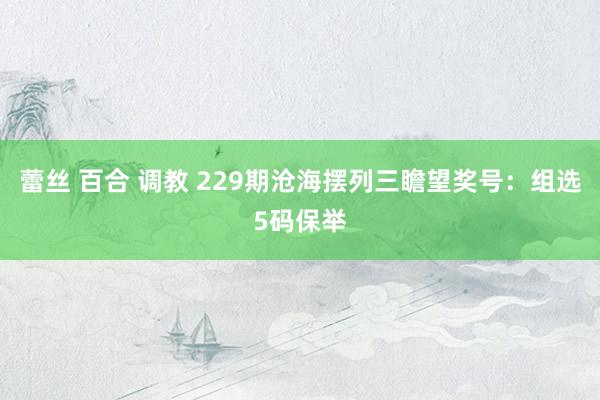 蕾丝 百合 调教 229期沧海摆列三瞻望奖号：组选5码保举