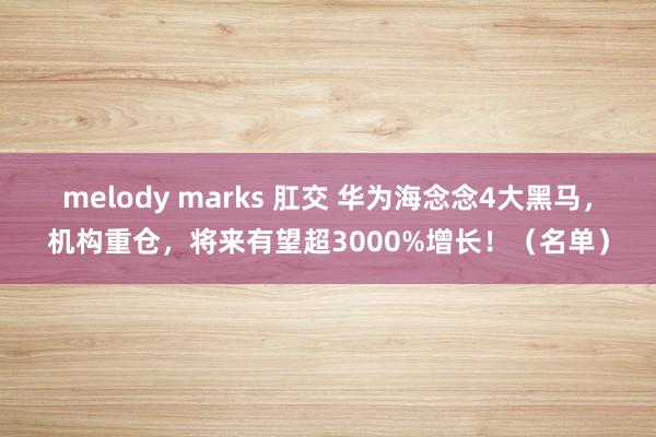 melody marks 肛交 华为海念念4大黑马，机构重仓，将来有望超3000%增长！（名单）