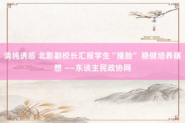 清纯诱惑 北影副校长汇报学生“撞脸” 稳健培养瞎想 ——东谈主民政协网