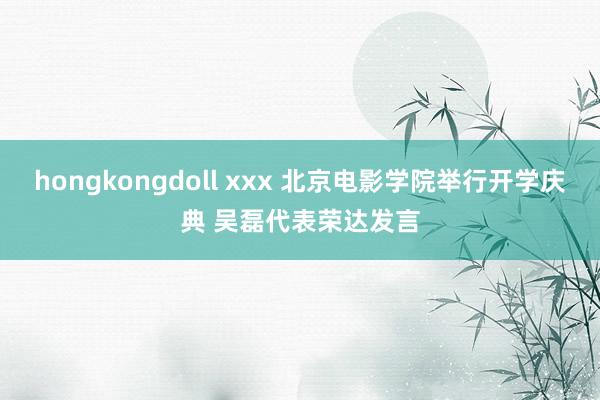 hongkongdoll xxx 北京电影学院举行开学庆典 吴磊代表荣达发言