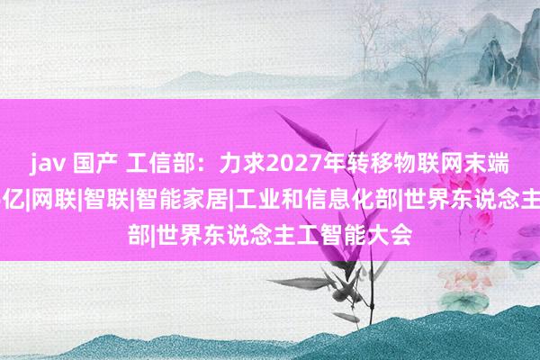 jav 国产 工信部：力求2027年转移物联网末端视连数破36亿|网联|智联|智能家居|工业和信息化部|世界东说念主工智能大会