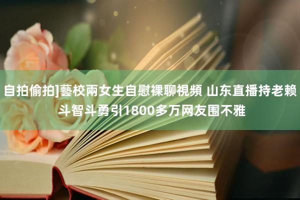 自拍偷拍]藝校兩女生自慰裸聊視頻 山东直播持老赖 斗智斗勇引1800多万网友围不雅