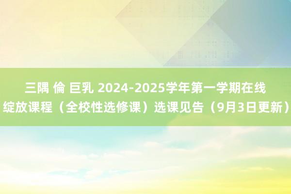 三隅 倫 巨乳 2024-2025学年第一学期在线绽放课程（全校性选修课）选课见告（9月3日更新）