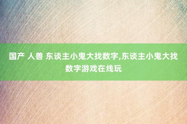 国产 人兽 东谈主小鬼大找数字，东谈主小鬼大找数字游戏在线玩