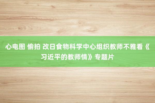 心电图 偷拍 改日食物科学中心组织教师不雅看《习近平的教师情》专题片