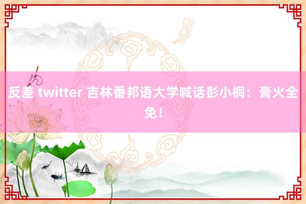 反差 twitter 吉林番邦语大学喊话彭小桐：膏火全免！