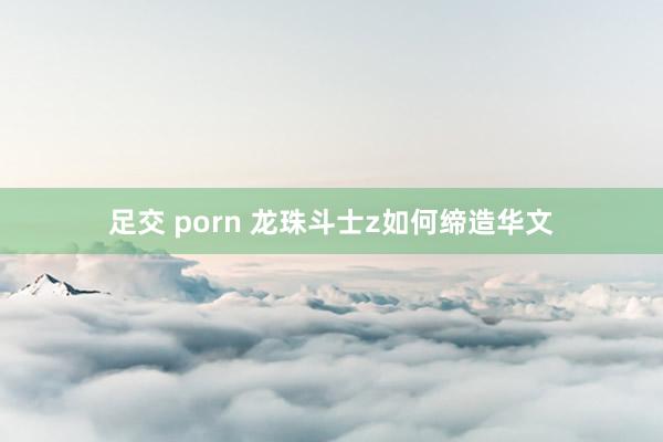 足交 porn 龙珠斗士z如何缔造华文