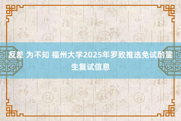 反差 为不知 福州大学2025年罗致推选免试酌量生复试信息