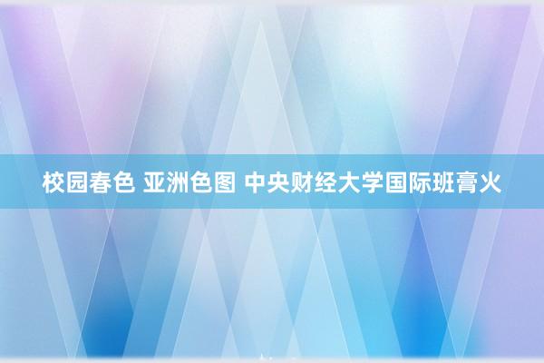 校园春色 亚洲色图 中央财经大学国际班膏火