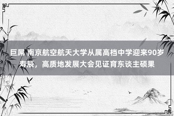 巨屌 南京航空航天大学从属高档中学迎来90岁寿辰，高质地发展大会见证育东谈主硕果