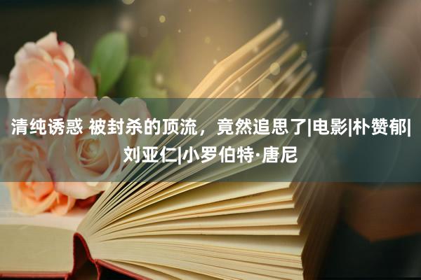 清纯诱惑 被封杀的顶流，竟然追思了|电影|朴赞郁|刘亚仁|小罗伯特·唐尼