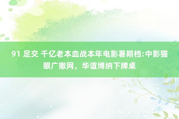 91 足交 千亿老本血战本年电影暑期档:中影猫眼广撒网，华谊博纳下牌桌