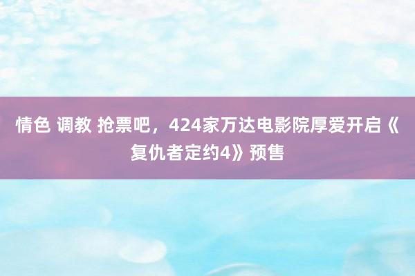 情色 调教 抢票吧，424家万达电影院厚爱开启《复仇者定约4》预售