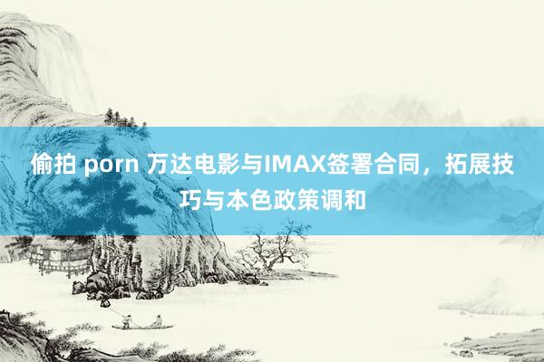 偷拍 porn 万达电影与IMAX签署合同，拓展技巧与本色政策调和