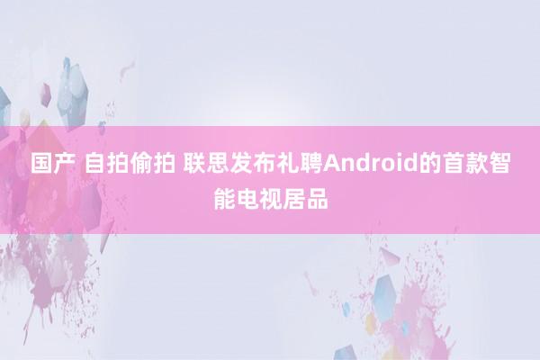 国产 自拍偷拍 联思发布礼聘Android的首款智能电视居品