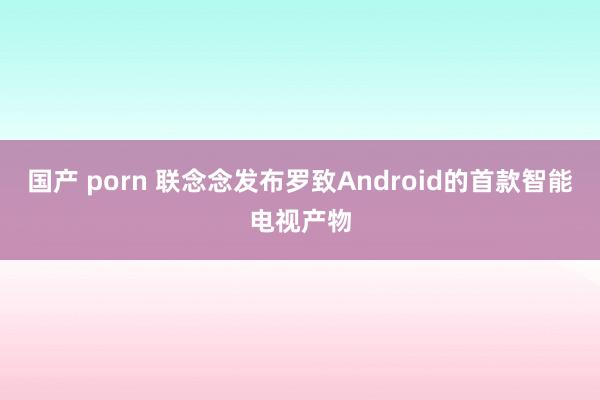 国产 porn 联念念发布罗致Android的首款智能电视产物