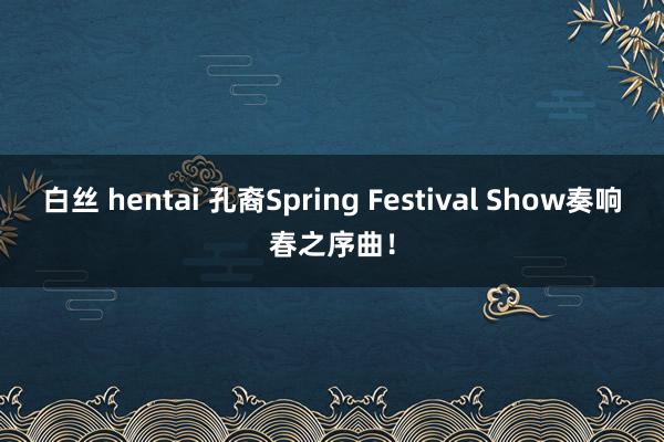 白丝 hentai 孔裔Spring Festival Show奏响春之序曲！