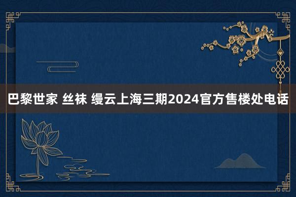 巴黎世家 丝袜 缦云上海三期2024官方售楼处电话