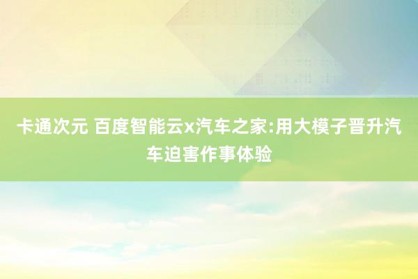 卡通次元 百度智能云x汽车之家:用大模子晋升汽车迫害作事体验