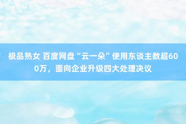 极品熟女 百度网盘“云一朵”使用东谈主数超600万，<a href=