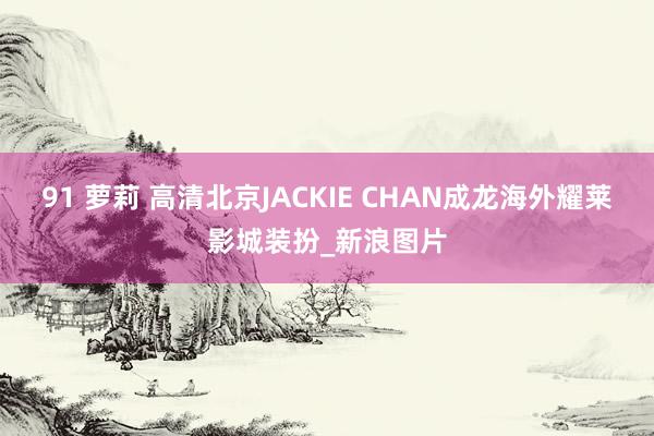 91 萝莉 高清北京JACKIE CHAN成龙海外耀莱影城装扮_新浪图片