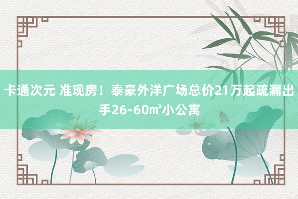 卡通次元 准现房！泰豪外洋广场总价21万起疏漏出手26-60㎡小公寓