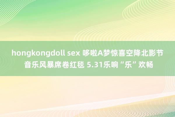 hongkongdoll sex 哆啦A梦惊喜空降北影节 音乐风暴席卷红毯 5.31乐响“乐”欢畅