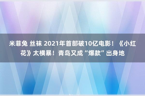 米菲兔 丝袜 2021年首部破10亿电影！《小红花》太横暴！青岛又成“爆款”出身地