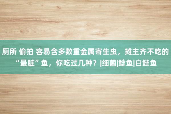 厕所 偷拍 容易含多数重金属寄生虫，摊主齐不吃的“最脏”鱼，你吃过几种？|细菌|鲶鱼|白鲢鱼