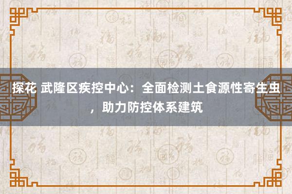 探花 武隆区疾控中心：全面检测土食源性寄生虫，助力防控体系建筑