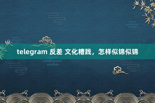 telegram 反差 文化糟践，怎样似锦似锦