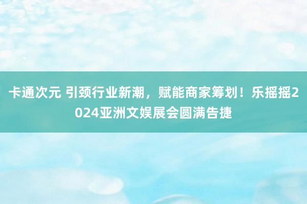 卡通次元 引颈行业新潮，赋能商家筹划！乐摇摇2024亚洲文娱展会圆满告捷