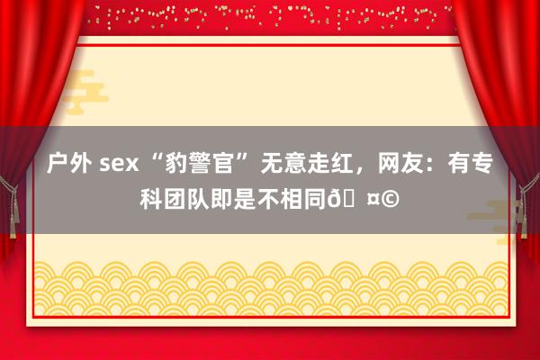 户外 sex “豹警官” 无意走红，网友：有专科团队即是不相同🤩