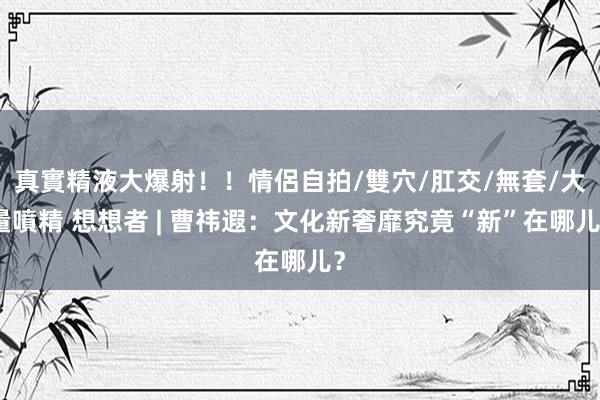 真實精液大爆射！！情侶自拍/雙穴/肛交/無套/大量噴精 想想者 | 曹祎遐：文化新奢靡究竟“新”在哪儿？