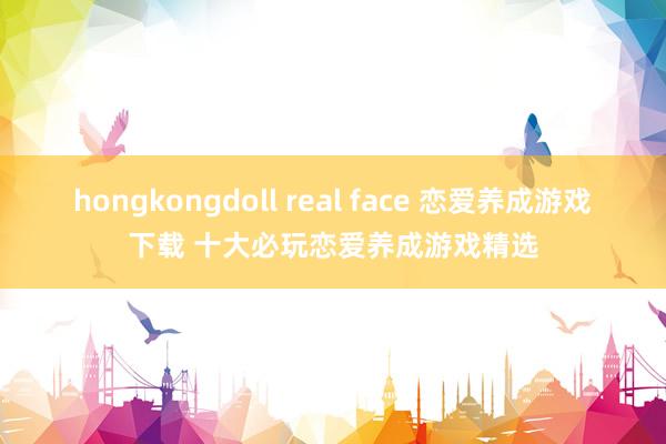 hongkongdoll real face 恋爱养成游戏下载 十大必玩恋爱养成游戏精选