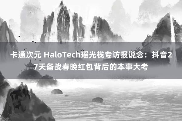 卡通次元 HaloTech瑶光栈专访报说念：抖音27天备战春晚红包背后的本事大考