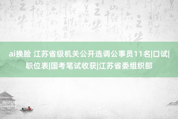 ai换脸 江苏省级机关公开选调公事员11名|口试|职位表|国考笔试收获|江苏省委组织部