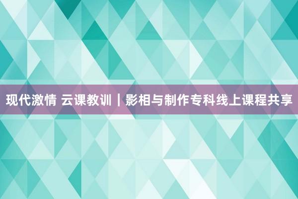 现代激情 云课教训｜影相与制作专科线上课程共享