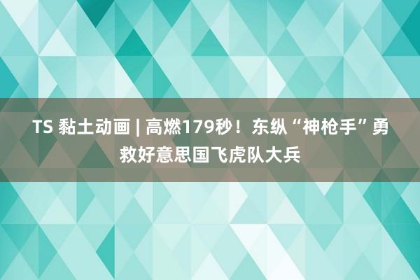 TS 黏土动画 | 高燃179秒！东纵“神枪手”勇救好意思国飞虎队大兵