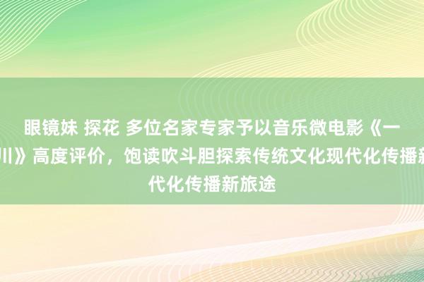 眼镜妹 探花 多位名家专家予以音乐微电影《一梦·临川》高度评价，饱读吹斗胆探索传统文化现代化传播新旅途